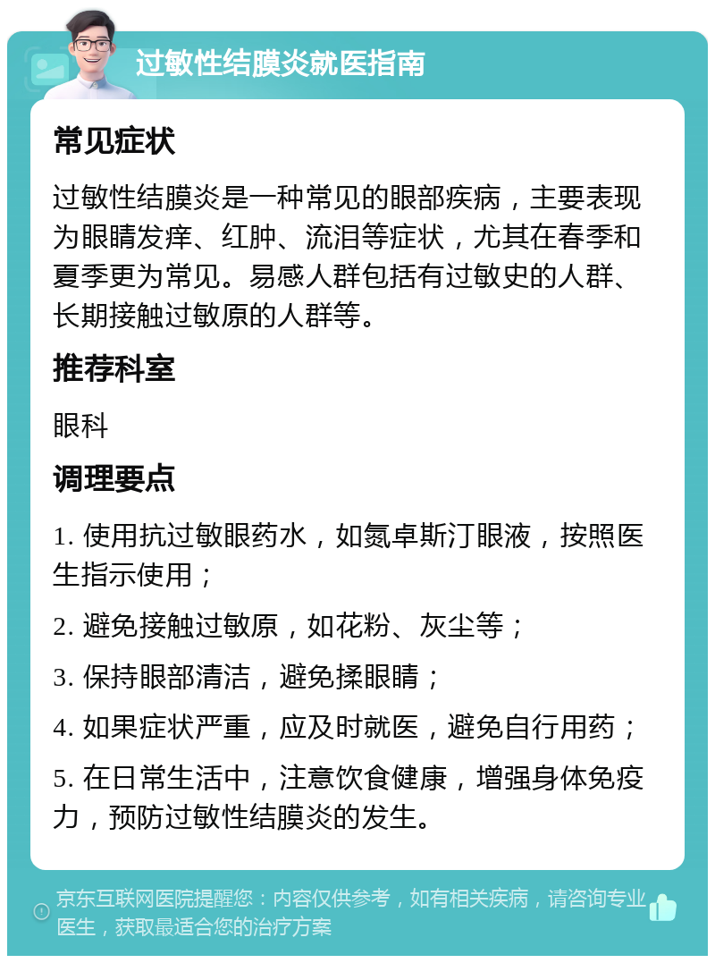 过敏性结膜炎就医指南 常见症状 过敏性结膜炎是一种常见的眼部疾病，主要表现为眼睛发痒、红肿、流泪等症状，尤其在春季和夏季更为常见。易感人群包括有过敏史的人群、长期接触过敏原的人群等。 推荐科室 眼科 调理要点 1. 使用抗过敏眼药水，如氮卓斯汀眼液，按照医生指示使用； 2. 避免接触过敏原，如花粉、灰尘等； 3. 保持眼部清洁，避免揉眼睛； 4. 如果症状严重，应及时就医，避免自行用药； 5. 在日常生活中，注意饮食健康，增强身体免疫力，预防过敏性结膜炎的发生。