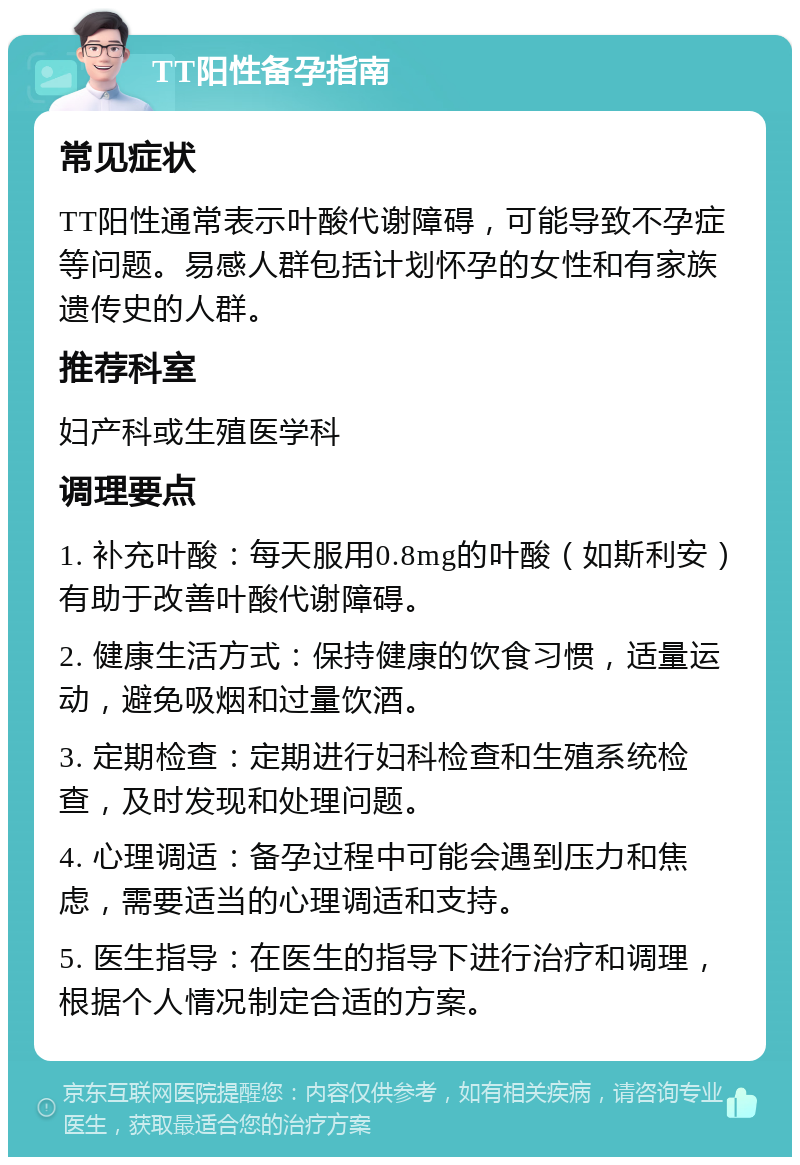 TT阳性备孕指南 常见症状 TT阳性通常表示叶酸代谢障碍，可能导致不孕症等问题。易感人群包括计划怀孕的女性和有家族遗传史的人群。 推荐科室 妇产科或生殖医学科 调理要点 1. 补充叶酸：每天服用0.8mg的叶酸（如斯利安）有助于改善叶酸代谢障碍。 2. 健康生活方式：保持健康的饮食习惯，适量运动，避免吸烟和过量饮酒。 3. 定期检查：定期进行妇科检查和生殖系统检查，及时发现和处理问题。 4. 心理调适：备孕过程中可能会遇到压力和焦虑，需要适当的心理调适和支持。 5. 医生指导：在医生的指导下进行治疗和调理，根据个人情况制定合适的方案。