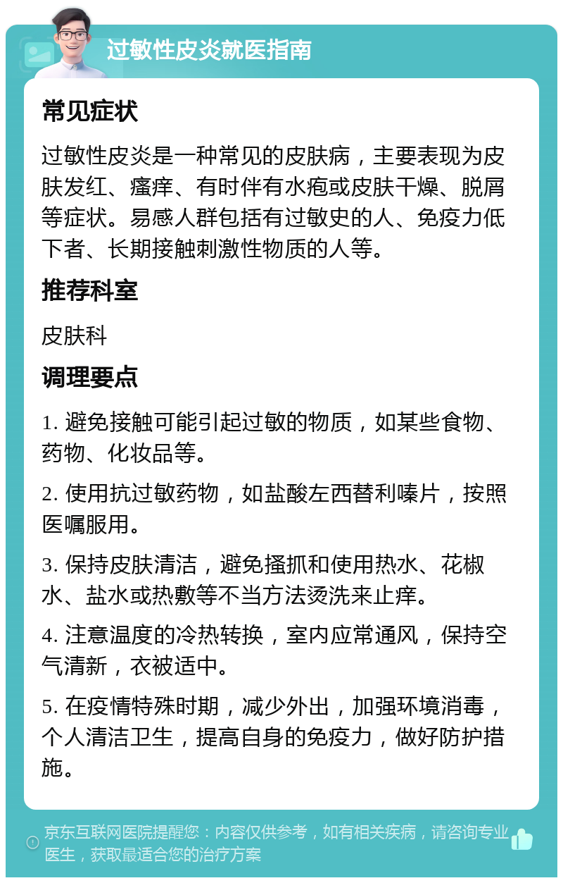 过敏性皮炎就医指南 常见症状 过敏性皮炎是一种常见的皮肤病，主要表现为皮肤发红、瘙痒、有时伴有水疱或皮肤干燥、脱屑等症状。易感人群包括有过敏史的人、免疫力低下者、长期接触刺激性物质的人等。 推荐科室 皮肤科 调理要点 1. 避免接触可能引起过敏的物质，如某些食物、药物、化妆品等。 2. 使用抗过敏药物，如盐酸左西替利嗪片，按照医嘱服用。 3. 保持皮肤清洁，避免搔抓和使用热水、花椒水、盐水或热敷等不当方法烫洗来止痒。 4. 注意温度的冷热转换，室内应常通风，保持空气清新，衣被适中。 5. 在疫情特殊时期，减少外出，加强环境消毒，个人清洁卫生，提高自身的免疫力，做好防护措施。