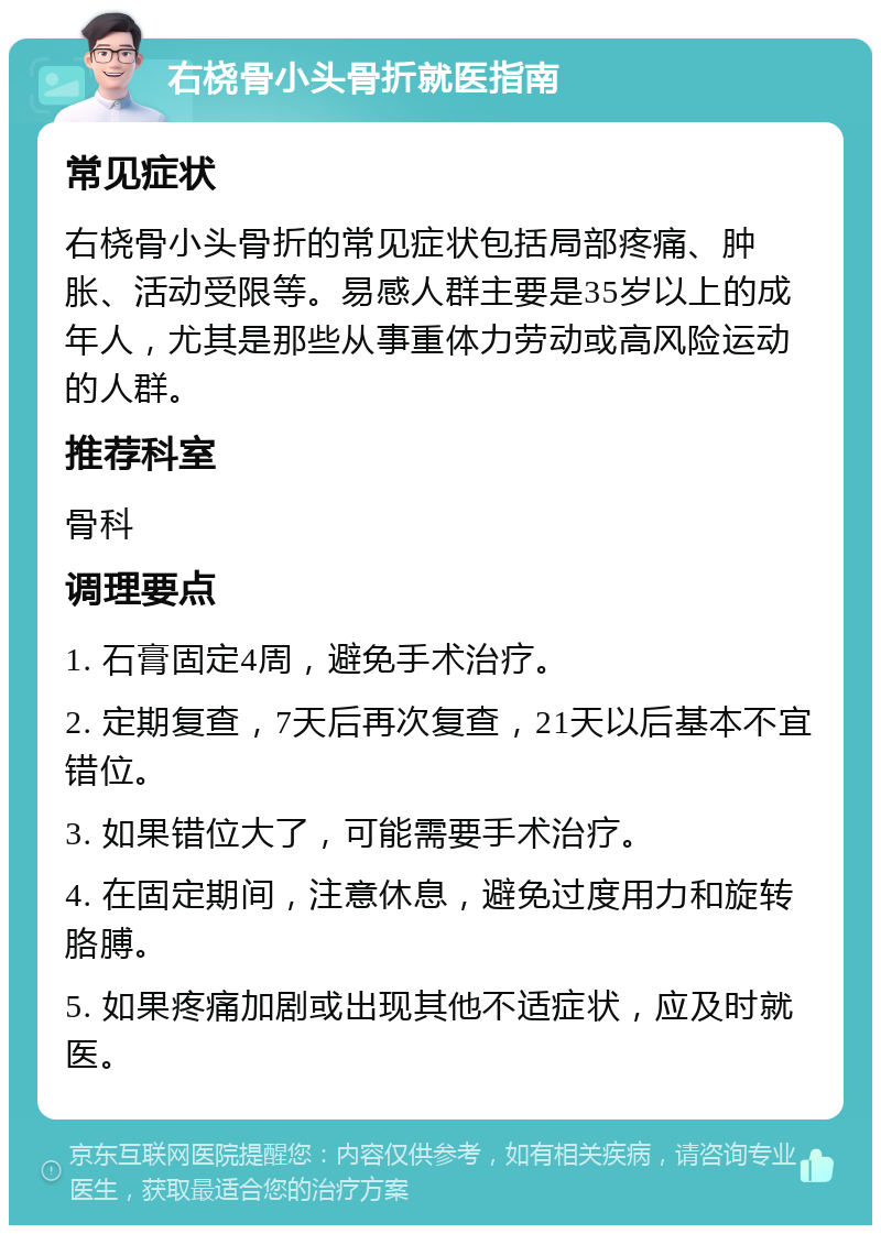 右桡骨小头骨折就医指南 常见症状 右桡骨小头骨折的常见症状包括局部疼痛、肿胀、活动受限等。易感人群主要是35岁以上的成年人，尤其是那些从事重体力劳动或高风险运动的人群。 推荐科室 骨科 调理要点 1. 石膏固定4周，避免手术治疗。 2. 定期复查，7天后再次复查，21天以后基本不宜错位。 3. 如果错位大了，可能需要手术治疗。 4. 在固定期间，注意休息，避免过度用力和旋转胳膊。 5. 如果疼痛加剧或出现其他不适症状，应及时就医。