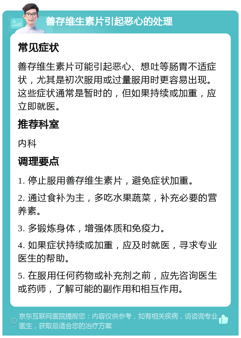 善存维生素片引起恶心的处理 常见症状 善存维生素片可能引起恶心、想吐等肠胃不适症状，尤其是初次服用或过量服用时更容易出现。这些症状通常是暂时的，但如果持续或加重，应立即就医。 推荐科室 内科 调理要点 1. 停止服用善存维生素片，避免症状加重。 2. 通过食补为主，多吃水果蔬菜，补充必要的营养素。 3. 多锻炼身体，增强体质和免疫力。 4. 如果症状持续或加重，应及时就医，寻求专业医生的帮助。 5. 在服用任何药物或补充剂之前，应先咨询医生或药师，了解可能的副作用和相互作用。