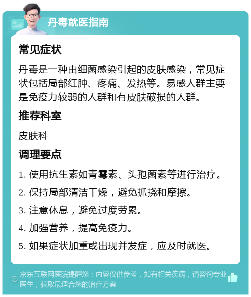 丹毒就医指南 常见症状 丹毒是一种由细菌感染引起的皮肤感染，常见症状包括局部红肿、疼痛、发热等。易感人群主要是免疫力较弱的人群和有皮肤破损的人群。 推荐科室 皮肤科 调理要点 1. 使用抗生素如青霉素、头孢菌素等进行治疗。 2. 保持局部清洁干燥，避免抓挠和摩擦。 3. 注意休息，避免过度劳累。 4. 加强营养，提高免疫力。 5. 如果症状加重或出现并发症，应及时就医。