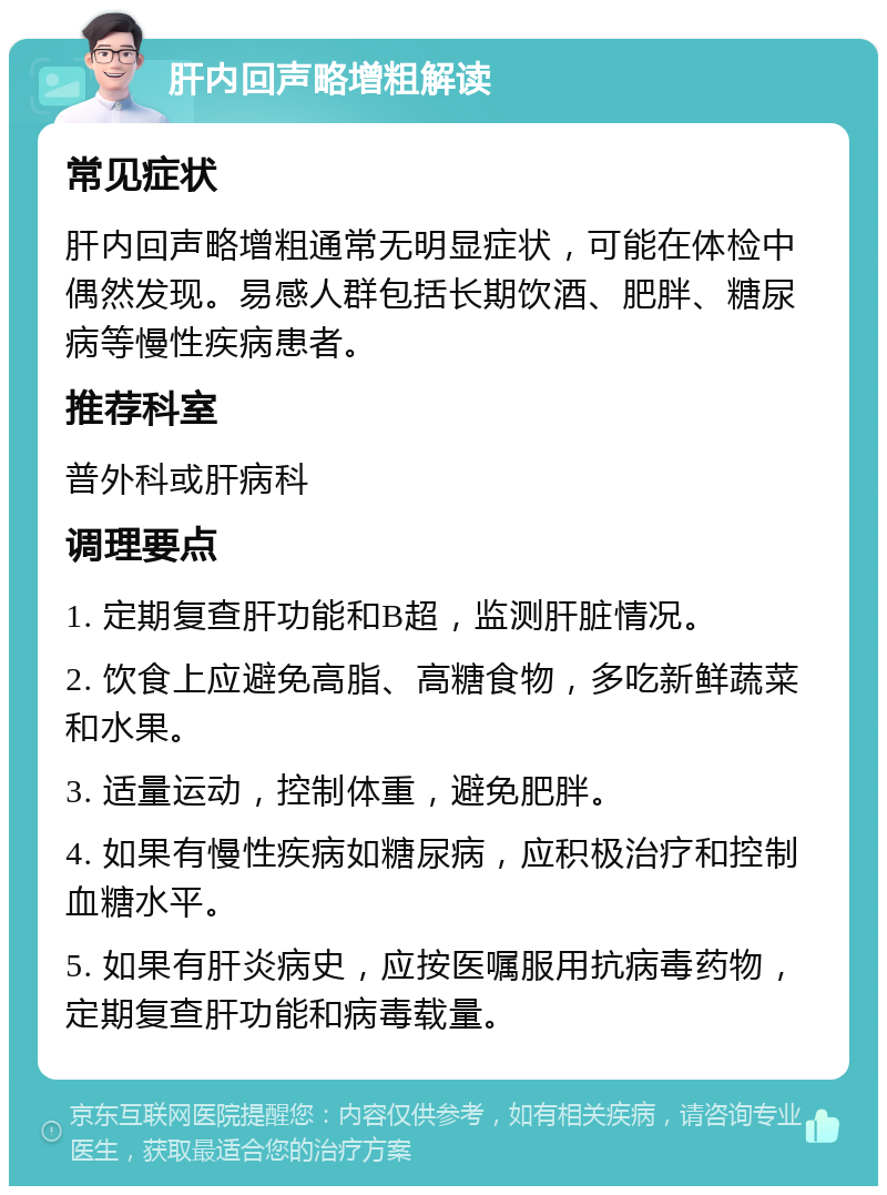 肝内回声略增粗解读 常见症状 肝内回声略增粗通常无明显症状，可能在体检中偶然发现。易感人群包括长期饮酒、肥胖、糖尿病等慢性疾病患者。 推荐科室 普外科或肝病科 调理要点 1. 定期复查肝功能和B超，监测肝脏情况。 2. 饮食上应避免高脂、高糖食物，多吃新鲜蔬菜和水果。 3. 适量运动，控制体重，避免肥胖。 4. 如果有慢性疾病如糖尿病，应积极治疗和控制血糖水平。 5. 如果有肝炎病史，应按医嘱服用抗病毒药物，定期复查肝功能和病毒载量。