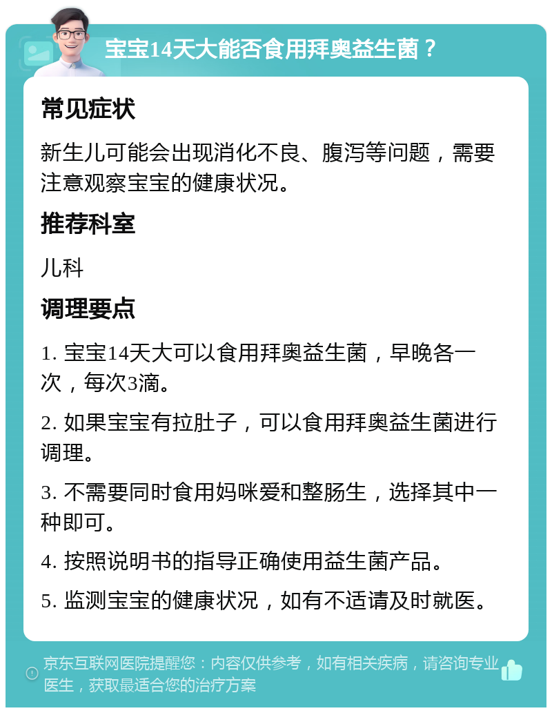 宝宝14天大能否食用拜奥益生菌？ 常见症状 新生儿可能会出现消化不良、腹泻等问题，需要注意观察宝宝的健康状况。 推荐科室 儿科 调理要点 1. 宝宝14天大可以食用拜奥益生菌，早晚各一次，每次3滴。 2. 如果宝宝有拉肚子，可以食用拜奥益生菌进行调理。 3. 不需要同时食用妈咪爱和整肠生，选择其中一种即可。 4. 按照说明书的指导正确使用益生菌产品。 5. 监测宝宝的健康状况，如有不适请及时就医。