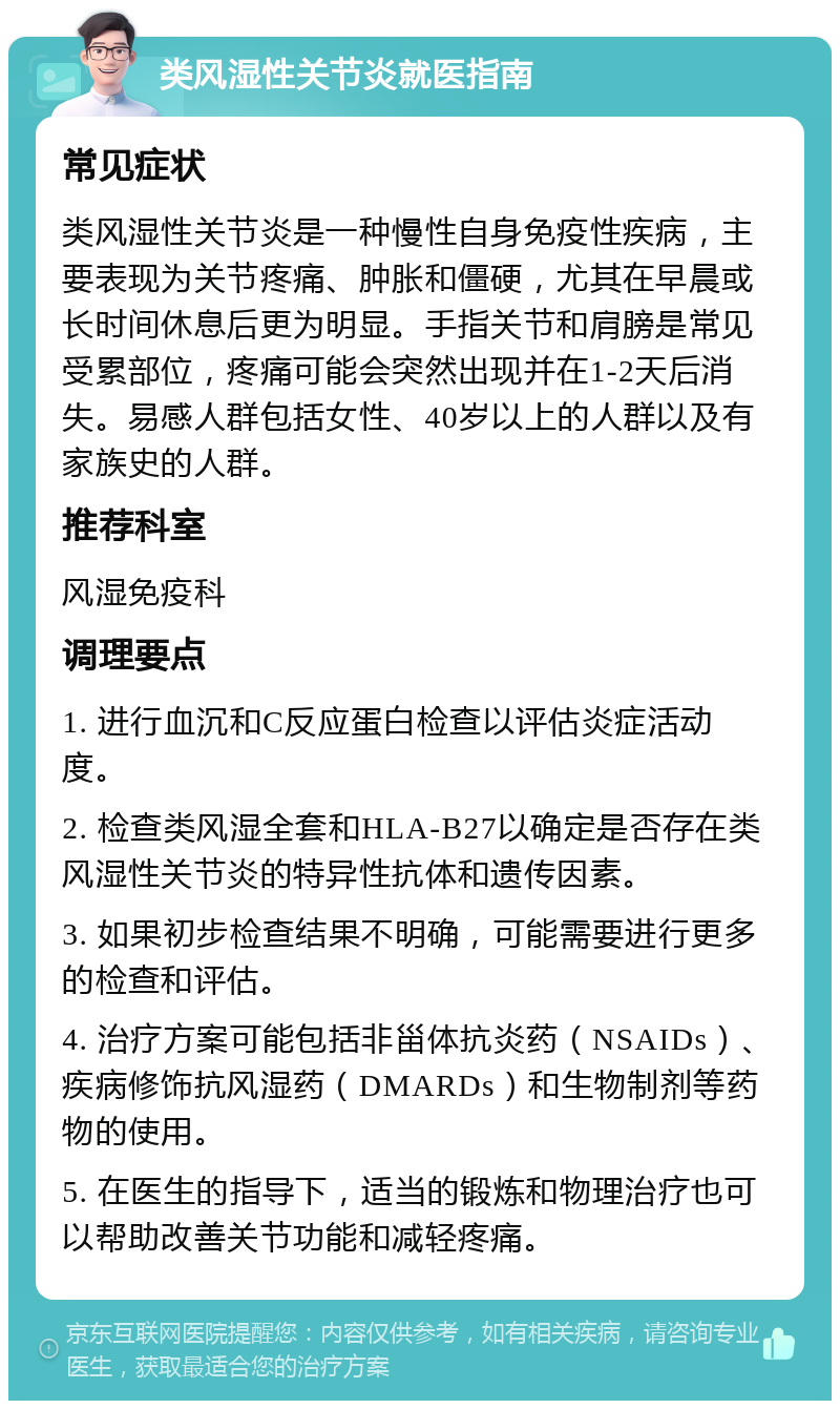 类风湿性关节炎就医指南 常见症状 类风湿性关节炎是一种慢性自身免疫性疾病，主要表现为关节疼痛、肿胀和僵硬，尤其在早晨或长时间休息后更为明显。手指关节和肩膀是常见受累部位，疼痛可能会突然出现并在1-2天后消失。易感人群包括女性、40岁以上的人群以及有家族史的人群。 推荐科室 风湿免疫科 调理要点 1. 进行血沉和C反应蛋白检查以评估炎症活动度。 2. 检查类风湿全套和HLA-B27以确定是否存在类风湿性关节炎的特异性抗体和遗传因素。 3. 如果初步检查结果不明确，可能需要进行更多的检查和评估。 4. 治疗方案可能包括非甾体抗炎药（NSAIDs）、疾病修饰抗风湿药（DMARDs）和生物制剂等药物的使用。 5. 在医生的指导下，适当的锻炼和物理治疗也可以帮助改善关节功能和减轻疼痛。