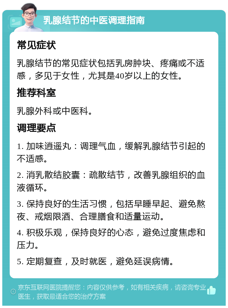 乳腺结节的中医调理指南 常见症状 乳腺结节的常见症状包括乳房肿块、疼痛或不适感，多见于女性，尤其是40岁以上的女性。 推荐科室 乳腺外科或中医科。 调理要点 1. 加味逍遥丸：调理气血，缓解乳腺结节引起的不适感。 2. 消乳散结胶囊：疏散结节，改善乳腺组织的血液循环。 3. 保持良好的生活习惯，包括早睡早起、避免熬夜、戒烟限酒、合理膳食和适量运动。 4. 积极乐观，保持良好的心态，避免过度焦虑和压力。 5. 定期复查，及时就医，避免延误病情。