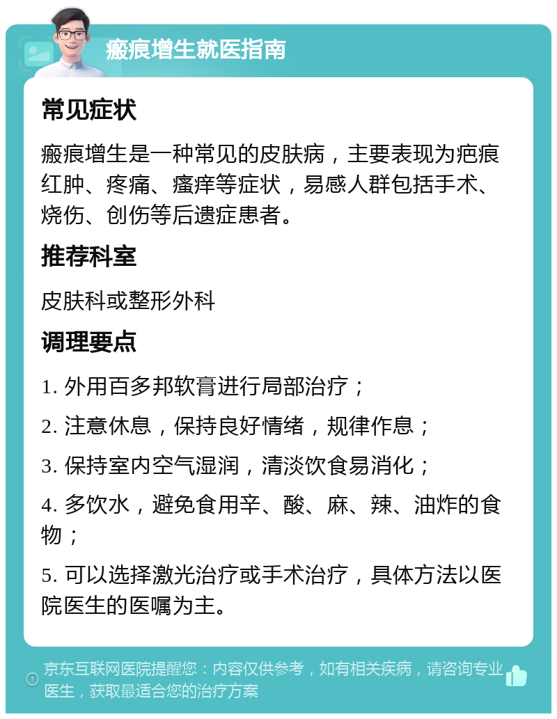 瘢痕增生就医指南 常见症状 瘢痕增生是一种常见的皮肤病，主要表现为疤痕红肿、疼痛、瘙痒等症状，易感人群包括手术、烧伤、创伤等后遗症患者。 推荐科室 皮肤科或整形外科 调理要点 1. 外用百多邦软膏进行局部治疗； 2. 注意休息，保持良好情绪，规律作息； 3. 保持室内空气湿润，清淡饮食易消化； 4. 多饮水，避免食用辛、酸、麻、辣、油炸的食物； 5. 可以选择激光治疗或手术治疗，具体方法以医院医生的医嘱为主。