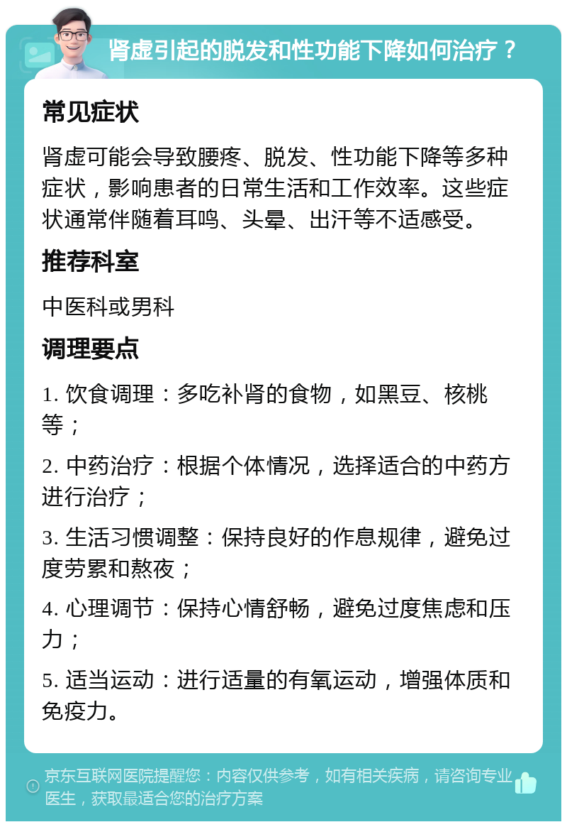 肾虚引起的脱发和性功能下降如何治疗？ 常见症状 肾虚可能会导致腰疼、脱发、性功能下降等多种症状，影响患者的日常生活和工作效率。这些症状通常伴随着耳鸣、头晕、出汗等不适感受。 推荐科室 中医科或男科 调理要点 1. 饮食调理：多吃补肾的食物，如黑豆、核桃等； 2. 中药治疗：根据个体情况，选择适合的中药方进行治疗； 3. 生活习惯调整：保持良好的作息规律，避免过度劳累和熬夜； 4. 心理调节：保持心情舒畅，避免过度焦虑和压力； 5. 适当运动：进行适量的有氧运动，增强体质和免疫力。