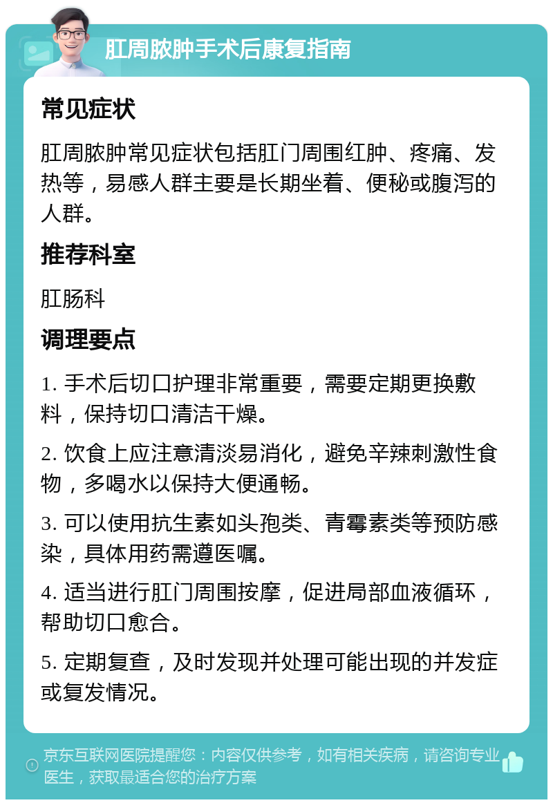 肛周脓肿手术后康复指南 常见症状 肛周脓肿常见症状包括肛门周围红肿、疼痛、发热等，易感人群主要是长期坐着、便秘或腹泻的人群。 推荐科室 肛肠科 调理要点 1. 手术后切口护理非常重要，需要定期更换敷料，保持切口清洁干燥。 2. 饮食上应注意清淡易消化，避免辛辣刺激性食物，多喝水以保持大便通畅。 3. 可以使用抗生素如头孢类、青霉素类等预防感染，具体用药需遵医嘱。 4. 适当进行肛门周围按摩，促进局部血液循环，帮助切口愈合。 5. 定期复查，及时发现并处理可能出现的并发症或复发情况。