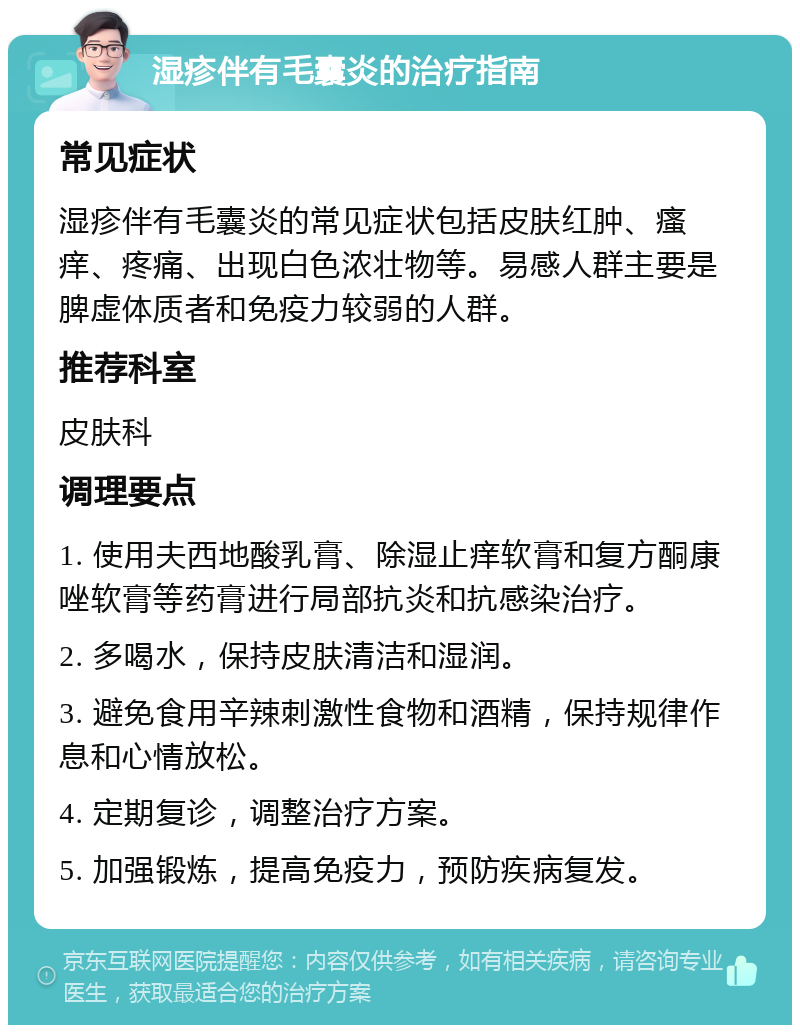 湿疹伴有毛囊炎的治疗指南 常见症状 湿疹伴有毛囊炎的常见症状包括皮肤红肿、瘙痒、疼痛、出现白色浓壮物等。易感人群主要是脾虚体质者和免疫力较弱的人群。 推荐科室 皮肤科 调理要点 1. 使用夫西地酸乳膏、除湿止痒软膏和复方酮康唑软膏等药膏进行局部抗炎和抗感染治疗。 2. 多喝水，保持皮肤清洁和湿润。 3. 避免食用辛辣刺激性食物和酒精，保持规律作息和心情放松。 4. 定期复诊，调整治疗方案。 5. 加强锻炼，提高免疫力，预防疾病复发。