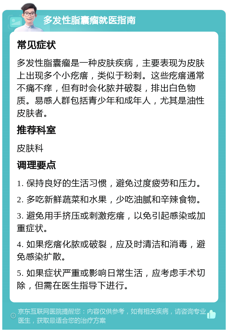 多发性脂囊瘤就医指南 常见症状 多发性脂囊瘤是一种皮肤疾病，主要表现为皮肤上出现多个小疙瘩，类似于粉刺。这些疙瘩通常不痛不痒，但有时会化脓并破裂，排出白色物质。易感人群包括青少年和成年人，尤其是油性皮肤者。 推荐科室 皮肤科 调理要点 1. 保持良好的生活习惯，避免过度疲劳和压力。 2. 多吃新鲜蔬菜和水果，少吃油腻和辛辣食物。 3. 避免用手挤压或刺激疙瘩，以免引起感染或加重症状。 4. 如果疙瘩化脓或破裂，应及时清洁和消毒，避免感染扩散。 5. 如果症状严重或影响日常生活，应考虑手术切除，但需在医生指导下进行。