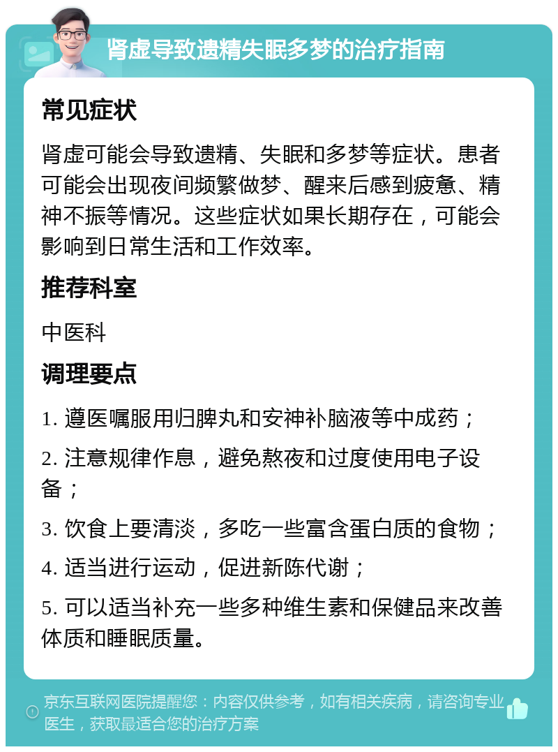 肾虚导致遗精失眠多梦的治疗指南 常见症状 肾虚可能会导致遗精、失眠和多梦等症状。患者可能会出现夜间频繁做梦、醒来后感到疲惫、精神不振等情况。这些症状如果长期存在，可能会影响到日常生活和工作效率。 推荐科室 中医科 调理要点 1. 遵医嘱服用归脾丸和安神补脑液等中成药； 2. 注意规律作息，避免熬夜和过度使用电子设备； 3. 饮食上要清淡，多吃一些富含蛋白质的食物； 4. 适当进行运动，促进新陈代谢； 5. 可以适当补充一些多种维生素和保健品来改善体质和睡眠质量。