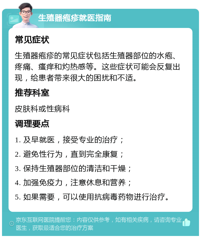 生殖器疱疹就医指南 常见症状 生殖器疱疹的常见症状包括生殖器部位的水疱、疼痛、瘙痒和灼热感等。这些症状可能会反复出现，给患者带来很大的困扰和不适。 推荐科室 皮肤科或性病科 调理要点 1. 及早就医，接受专业的治疗； 2. 避免性行为，直到完全康复； 3. 保持生殖器部位的清洁和干燥； 4. 加强免疫力，注意休息和营养； 5. 如果需要，可以使用抗病毒药物进行治疗。