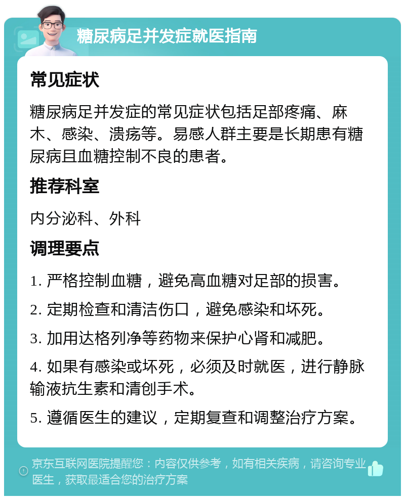 糖尿病足并发症就医指南 常见症状 糖尿病足并发症的常见症状包括足部疼痛、麻木、感染、溃疡等。易感人群主要是长期患有糖尿病且血糖控制不良的患者。 推荐科室 内分泌科、外科 调理要点 1. 严格控制血糖，避免高血糖对足部的损害。 2. 定期检查和清洁伤口，避免感染和坏死。 3. 加用达格列净等药物来保护心肾和减肥。 4. 如果有感染或坏死，必须及时就医，进行静脉输液抗生素和清创手术。 5. 遵循医生的建议，定期复查和调整治疗方案。