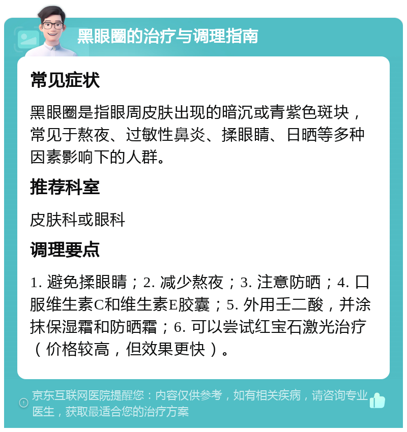 黑眼圈的治疗与调理指南 常见症状 黑眼圈是指眼周皮肤出现的暗沉或青紫色斑块，常见于熬夜、过敏性鼻炎、揉眼睛、日晒等多种因素影响下的人群。 推荐科室 皮肤科或眼科 调理要点 1. 避免揉眼睛；2. 减少熬夜；3. 注意防晒；4. 口服维生素C和维生素E胶囊；5. 外用壬二酸，并涂抹保湿霜和防晒霜；6. 可以尝试红宝石激光治疗（价格较高，但效果更快）。