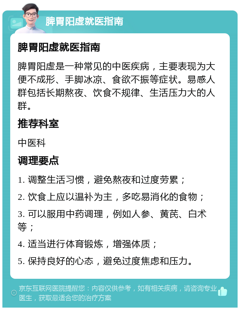 脾胃阳虚就医指南 脾胃阳虚就医指南 脾胃阳虚是一种常见的中医疾病，主要表现为大便不成形、手脚冰凉、食欲不振等症状。易感人群包括长期熬夜、饮食不规律、生活压力大的人群。 推荐科室 中医科 调理要点 1. 调整生活习惯，避免熬夜和过度劳累； 2. 饮食上应以温补为主，多吃易消化的食物； 3. 可以服用中药调理，例如人参、黄芪、白术等； 4. 适当进行体育锻炼，增强体质； 5. 保持良好的心态，避免过度焦虑和压力。