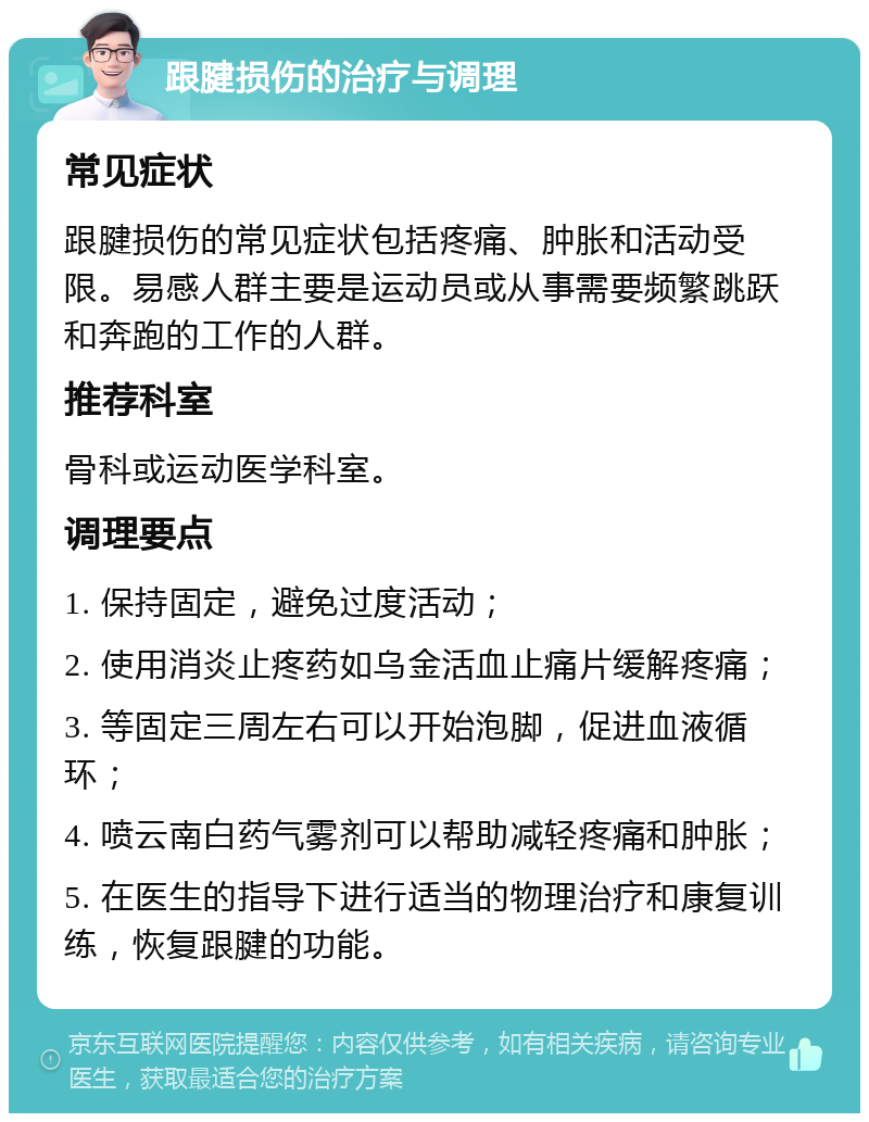 跟腱损伤的治疗与调理 常见症状 跟腱损伤的常见症状包括疼痛、肿胀和活动受限。易感人群主要是运动员或从事需要频繁跳跃和奔跑的工作的人群。 推荐科室 骨科或运动医学科室。 调理要点 1. 保持固定，避免过度活动； 2. 使用消炎止疼药如乌金活血止痛片缓解疼痛； 3. 等固定三周左右可以开始泡脚，促进血液循环； 4. 喷云南白药气雾剂可以帮助减轻疼痛和肿胀； 5. 在医生的指导下进行适当的物理治疗和康复训练，恢复跟腱的功能。