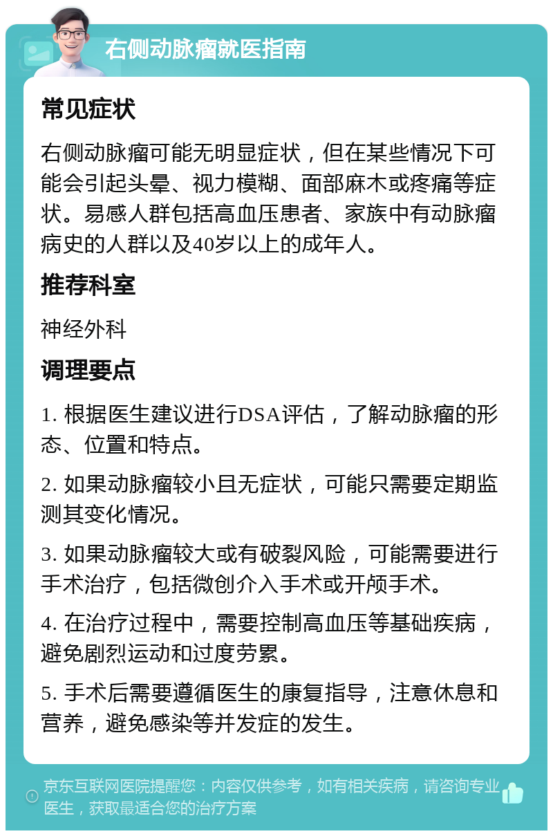 右侧动脉瘤就医指南 常见症状 右侧动脉瘤可能无明显症状，但在某些情况下可能会引起头晕、视力模糊、面部麻木或疼痛等症状。易感人群包括高血压患者、家族中有动脉瘤病史的人群以及40岁以上的成年人。 推荐科室 神经外科 调理要点 1. 根据医生建议进行DSA评估，了解动脉瘤的形态、位置和特点。 2. 如果动脉瘤较小且无症状，可能只需要定期监测其变化情况。 3. 如果动脉瘤较大或有破裂风险，可能需要进行手术治疗，包括微创介入手术或开颅手术。 4. 在治疗过程中，需要控制高血压等基础疾病，避免剧烈运动和过度劳累。 5. 手术后需要遵循医生的康复指导，注意休息和营养，避免感染等并发症的发生。