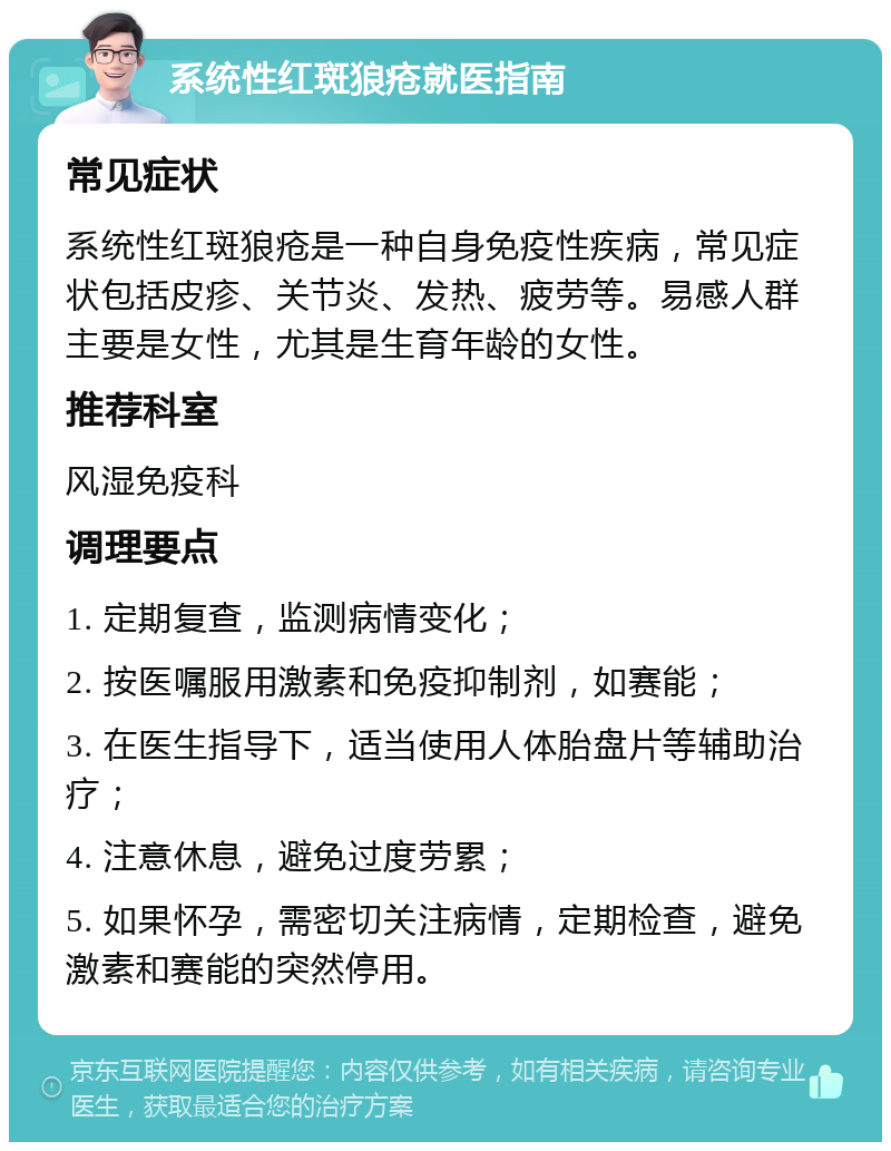 系统性红斑狼疮就医指南 常见症状 系统性红斑狼疮是一种自身免疫性疾病，常见症状包括皮疹、关节炎、发热、疲劳等。易感人群主要是女性，尤其是生育年龄的女性。 推荐科室 风湿免疫科 调理要点 1. 定期复查，监测病情变化； 2. 按医嘱服用激素和免疫抑制剂，如赛能； 3. 在医生指导下，适当使用人体胎盘片等辅助治疗； 4. 注意休息，避免过度劳累； 5. 如果怀孕，需密切关注病情，定期检查，避免激素和赛能的突然停用。