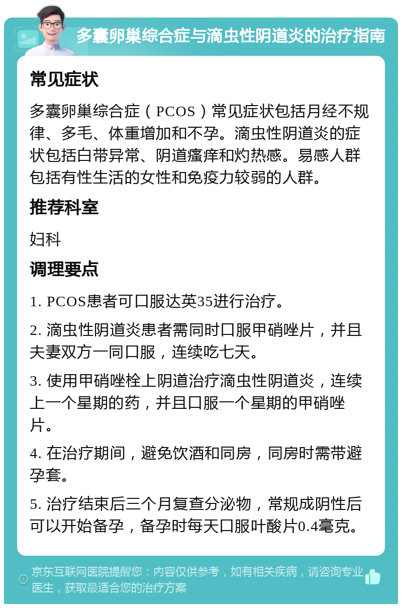 多囊卵巢综合症与滴虫性阴道炎的治疗指南 常见症状 多囊卵巢综合症（PCOS）常见症状包括月经不规律、多毛、体重增加和不孕。滴虫性阴道炎的症状包括白带异常、阴道瘙痒和灼热感。易感人群包括有性生活的女性和免疫力较弱的人群。 推荐科室 妇科 调理要点 1. PCOS患者可口服达英35进行治疗。 2. 滴虫性阴道炎患者需同时口服甲硝唑片，并且夫妻双方一同口服，连续吃七天。 3. 使用甲硝唑栓上阴道治疗滴虫性阴道炎，连续上一个星期的药，并且口服一个星期的甲硝唑片。 4. 在治疗期间，避免饮酒和同房，同房时需带避孕套。 5. 治疗结束后三个月复查分泌物，常规成阴性后可以开始备孕，备孕时每天口服叶酸片0.4毫克。