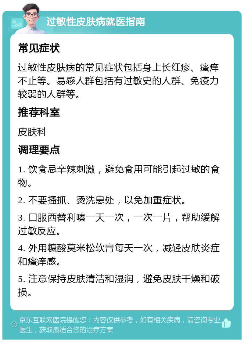 过敏性皮肤病就医指南 常见症状 过敏性皮肤病的常见症状包括身上长红疹、瘙痒不止等。易感人群包括有过敏史的人群、免疫力较弱的人群等。 推荐科室 皮肤科 调理要点 1. 饮食忌辛辣刺激，避免食用可能引起过敏的食物。 2. 不要搔抓、烫洗患处，以免加重症状。 3. 口服西替利嗪一天一次，一次一片，帮助缓解过敏反应。 4. 外用糠酸莫米松软膏每天一次，减轻皮肤炎症和瘙痒感。 5. 注意保持皮肤清洁和湿润，避免皮肤干燥和破损。