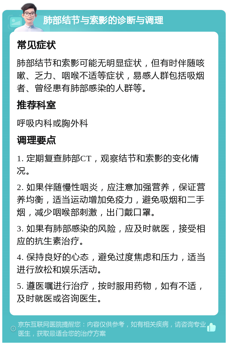 肺部结节与索影的诊断与调理 常见症状 肺部结节和索影可能无明显症状，但有时伴随咳嗽、乏力、咽喉不适等症状，易感人群包括吸烟者、曾经患有肺部感染的人群等。 推荐科室 呼吸内科或胸外科 调理要点 1. 定期复查肺部CT，观察结节和索影的变化情况。 2. 如果伴随慢性咽炎，应注意加强营养，保证营养均衡，适当运动增加免疫力，避免吸烟和二手烟，减少咽喉部刺激，出门戴口罩。 3. 如果有肺部感染的风险，应及时就医，接受相应的抗生素治疗。 4. 保持良好的心态，避免过度焦虑和压力，适当进行放松和娱乐活动。 5. 遵医嘱进行治疗，按时服用药物，如有不适，及时就医或咨询医生。