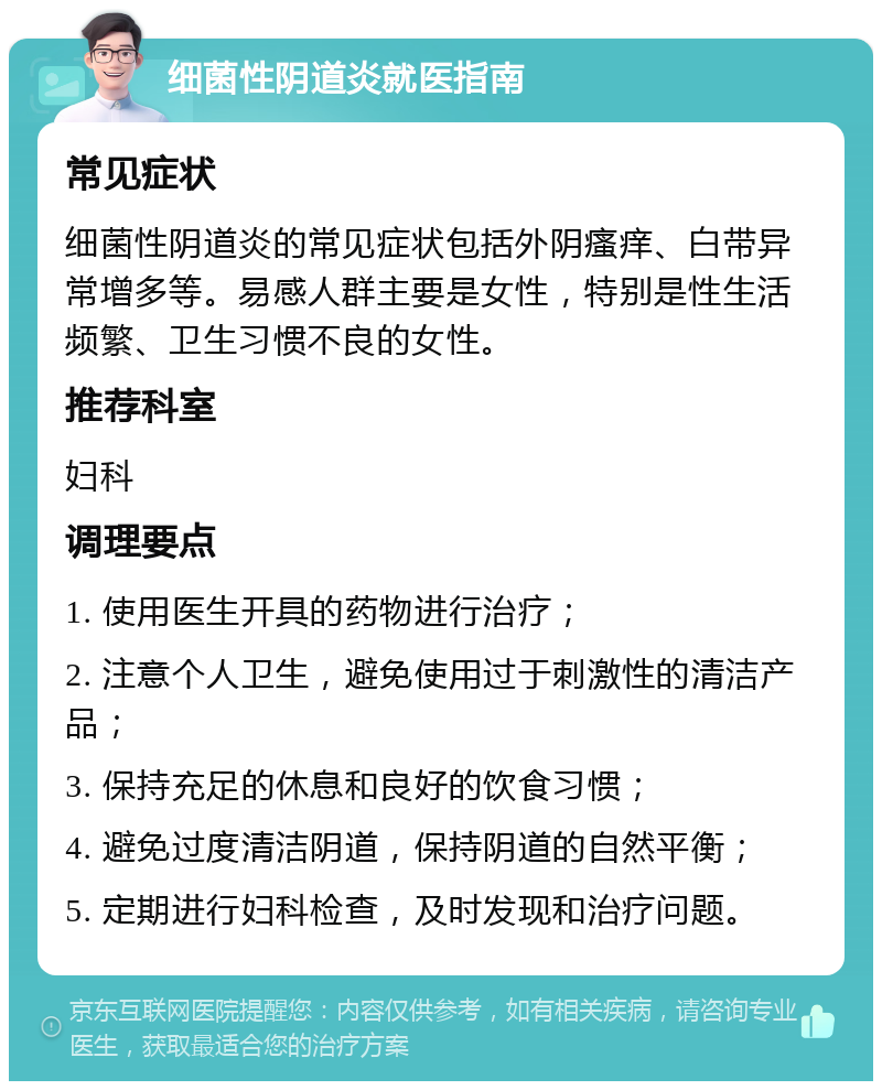 细菌性阴道炎就医指南 常见症状 细菌性阴道炎的常见症状包括外阴瘙痒、白带异常增多等。易感人群主要是女性，特别是性生活频繁、卫生习惯不良的女性。 推荐科室 妇科 调理要点 1. 使用医生开具的药物进行治疗； 2. 注意个人卫生，避免使用过于刺激性的清洁产品； 3. 保持充足的休息和良好的饮食习惯； 4. 避免过度清洁阴道，保持阴道的自然平衡； 5. 定期进行妇科检查，及时发现和治疗问题。