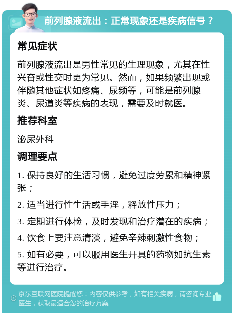 前列腺液流出：正常现象还是疾病信号？ 常见症状 前列腺液流出是男性常见的生理现象，尤其在性兴奋或性交时更为常见。然而，如果频繁出现或伴随其他症状如疼痛、尿频等，可能是前列腺炎、尿道炎等疾病的表现，需要及时就医。 推荐科室 泌尿外科 调理要点 1. 保持良好的生活习惯，避免过度劳累和精神紧张； 2. 适当进行性生活或手淫，释放性压力； 3. 定期进行体检，及时发现和治疗潜在的疾病； 4. 饮食上要注意清淡，避免辛辣刺激性食物； 5. 如有必要，可以服用医生开具的药物如抗生素等进行治疗。