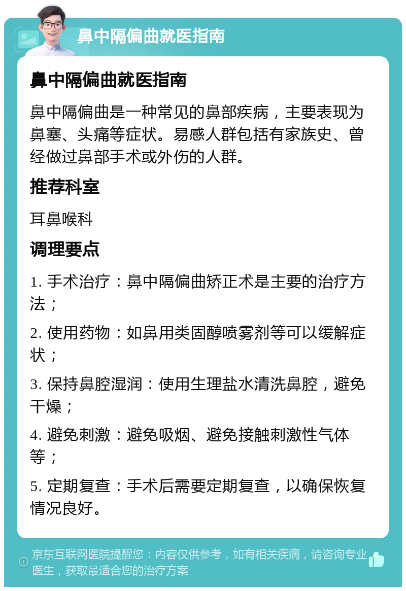 鼻中隔偏曲就医指南 鼻中隔偏曲就医指南 鼻中隔偏曲是一种常见的鼻部疾病，主要表现为鼻塞、头痛等症状。易感人群包括有家族史、曾经做过鼻部手术或外伤的人群。 推荐科室 耳鼻喉科 调理要点 1. 手术治疗：鼻中隔偏曲矫正术是主要的治疗方法； 2. 使用药物：如鼻用类固醇喷雾剂等可以缓解症状； 3. 保持鼻腔湿润：使用生理盐水清洗鼻腔，避免干燥； 4. 避免刺激：避免吸烟、避免接触刺激性气体等； 5. 定期复查：手术后需要定期复查，以确保恢复情况良好。