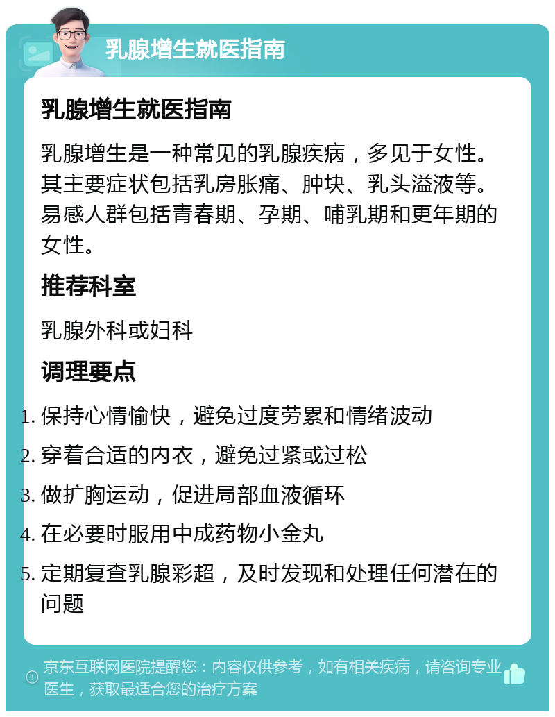 乳腺增生就医指南 乳腺增生就医指南 乳腺增生是一种常见的乳腺疾病，多见于女性。其主要症状包括乳房胀痛、肿块、乳头溢液等。易感人群包括青春期、孕期、哺乳期和更年期的女性。 推荐科室 乳腺外科或妇科 调理要点 保持心情愉快，避免过度劳累和情绪波动 穿着合适的内衣，避免过紧或过松 做扩胸运动，促进局部血液循环 在必要时服用中成药物小金丸 定期复查乳腺彩超，及时发现和处理任何潜在的问题