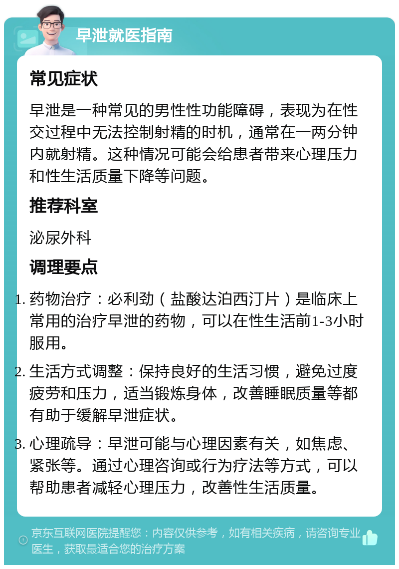 早泄就医指南 常见症状 早泄是一种常见的男性性功能障碍，表现为在性交过程中无法控制射精的时机，通常在一两分钟内就射精。这种情况可能会给患者带来心理压力和性生活质量下降等问题。 推荐科室 泌尿外科 调理要点 药物治疗：必利劲（盐酸达泊西汀片）是临床上常用的治疗早泄的药物，可以在性生活前1-3小时服用。 生活方式调整：保持良好的生活习惯，避免过度疲劳和压力，适当锻炼身体，改善睡眠质量等都有助于缓解早泄症状。 心理疏导：早泄可能与心理因素有关，如焦虑、紧张等。通过心理咨询或行为疗法等方式，可以帮助患者减轻心理压力，改善性生活质量。