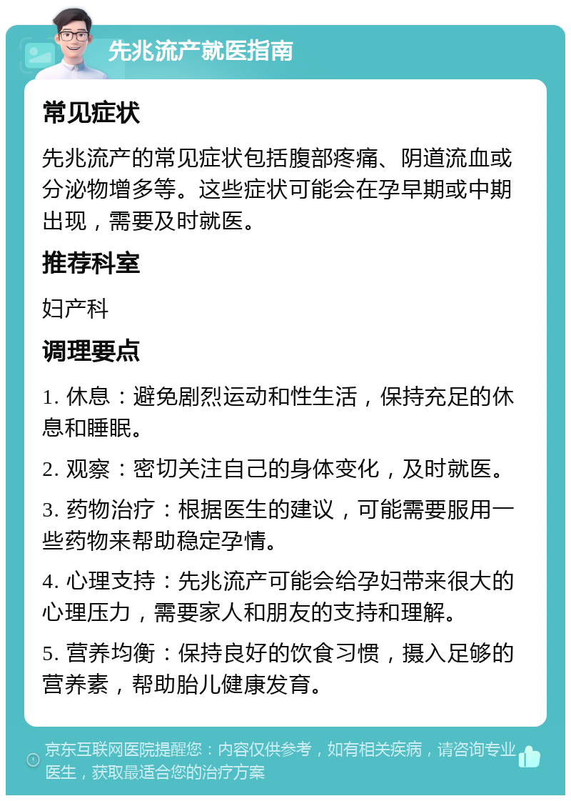 先兆流产就医指南 常见症状 先兆流产的常见症状包括腹部疼痛、阴道流血或分泌物增多等。这些症状可能会在孕早期或中期出现，需要及时就医。 推荐科室 妇产科 调理要点 1. 休息：避免剧烈运动和性生活，保持充足的休息和睡眠。 2. 观察：密切关注自己的身体变化，及时就医。 3. 药物治疗：根据医生的建议，可能需要服用一些药物来帮助稳定孕情。 4. 心理支持：先兆流产可能会给孕妇带来很大的心理压力，需要家人和朋友的支持和理解。 5. 营养均衡：保持良好的饮食习惯，摄入足够的营养素，帮助胎儿健康发育。