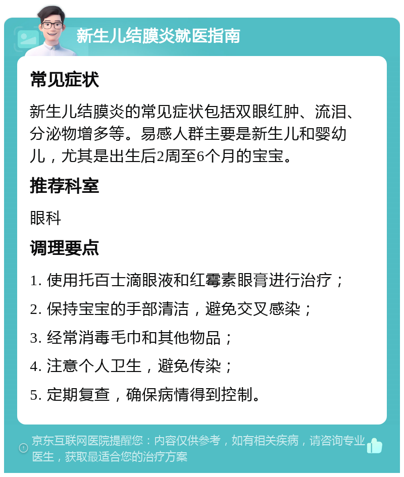 新生儿结膜炎就医指南 常见症状 新生儿结膜炎的常见症状包括双眼红肿、流泪、分泌物增多等。易感人群主要是新生儿和婴幼儿，尤其是出生后2周至6个月的宝宝。 推荐科室 眼科 调理要点 1. 使用托百士滴眼液和红霉素眼膏进行治疗； 2. 保持宝宝的手部清洁，避免交叉感染； 3. 经常消毒毛巾和其他物品； 4. 注意个人卫生，避免传染； 5. 定期复查，确保病情得到控制。