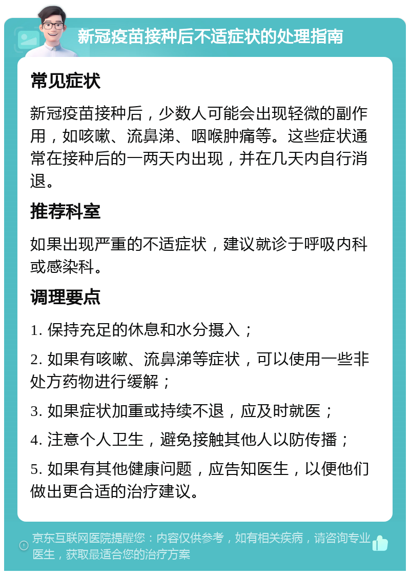 新冠疫苗接种后不适症状的处理指南 常见症状 新冠疫苗接种后，少数人可能会出现轻微的副作用，如咳嗽、流鼻涕、咽喉肿痛等。这些症状通常在接种后的一两天内出现，并在几天内自行消退。 推荐科室 如果出现严重的不适症状，建议就诊于呼吸内科或感染科。 调理要点 1. 保持充足的休息和水分摄入； 2. 如果有咳嗽、流鼻涕等症状，可以使用一些非处方药物进行缓解； 3. 如果症状加重或持续不退，应及时就医； 4. 注意个人卫生，避免接触其他人以防传播； 5. 如果有其他健康问题，应告知医生，以便他们做出更合适的治疗建议。