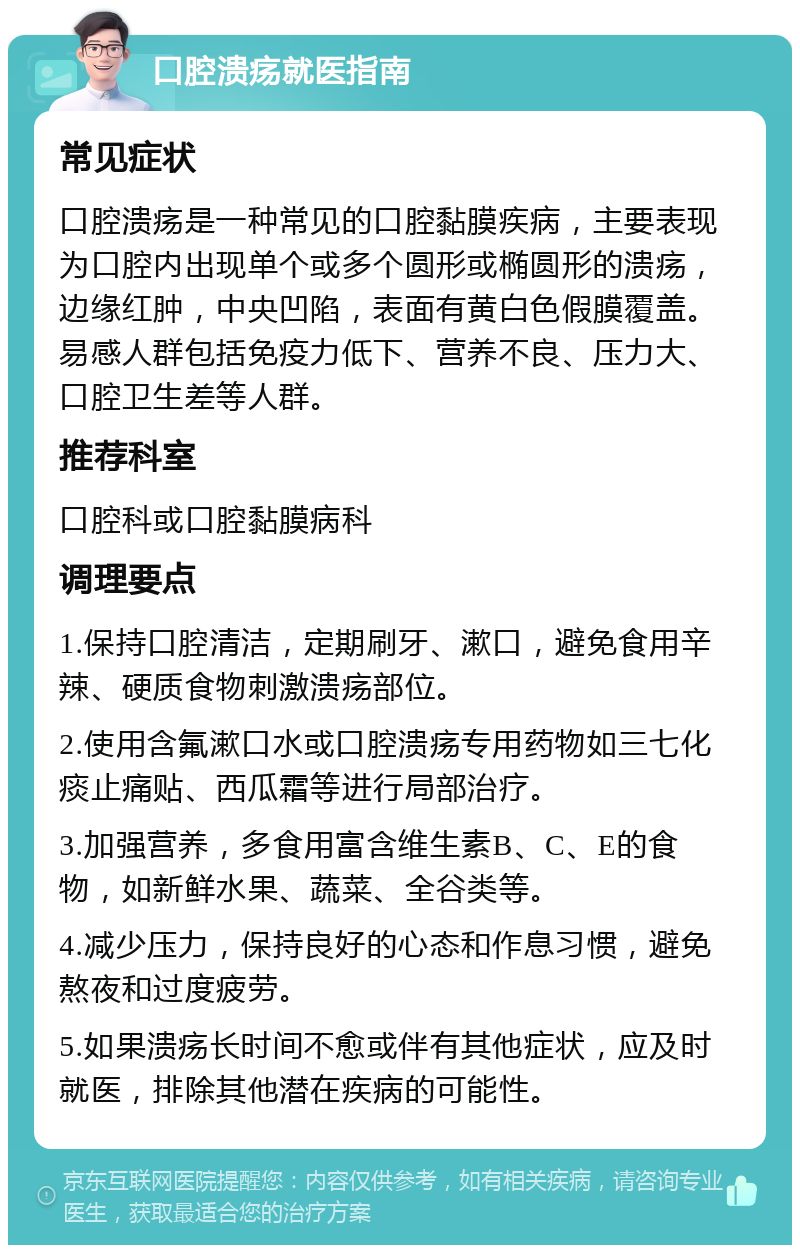 口腔溃疡就医指南 常见症状 口腔溃疡是一种常见的口腔黏膜疾病，主要表现为口腔内出现单个或多个圆形或椭圆形的溃疡，边缘红肿，中央凹陷，表面有黄白色假膜覆盖。易感人群包括免疫力低下、营养不良、压力大、口腔卫生差等人群。 推荐科室 口腔科或口腔黏膜病科 调理要点 1.保持口腔清洁，定期刷牙、漱口，避免食用辛辣、硬质食物刺激溃疡部位。 2.使用含氟漱口水或口腔溃疡专用药物如三七化痰止痛贴、西瓜霜等进行局部治疗。 3.加强营养，多食用富含维生素B、C、E的食物，如新鲜水果、蔬菜、全谷类等。 4.减少压力，保持良好的心态和作息习惯，避免熬夜和过度疲劳。 5.如果溃疡长时间不愈或伴有其他症状，应及时就医，排除其他潜在疾病的可能性。