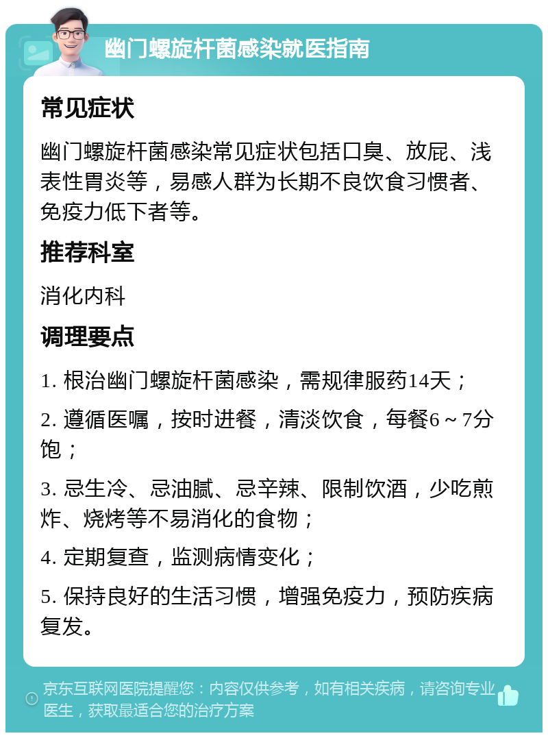 幽门螺旋杆菌感染就医指南 常见症状 幽门螺旋杆菌感染常见症状包括口臭、放屁、浅表性胃炎等，易感人群为长期不良饮食习惯者、免疫力低下者等。 推荐科室 消化内科 调理要点 1. 根治幽门螺旋杆菌感染，需规律服药14天； 2. 遵循医嘱，按时进餐，清淡饮食，每餐6～7分饱； 3. 忌生冷、忌油腻、忌辛辣、限制饮酒，少吃煎炸、烧烤等不易消化的食物； 4. 定期复查，监测病情变化； 5. 保持良好的生活习惯，增强免疫力，预防疾病复发。