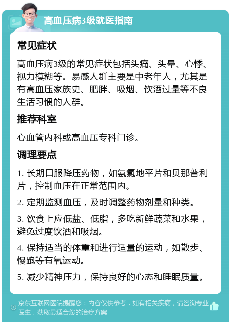 高血压病3级就医指南 常见症状 高血压病3级的常见症状包括头痛、头晕、心悸、视力模糊等。易感人群主要是中老年人，尤其是有高血压家族史、肥胖、吸烟、饮酒过量等不良生活习惯的人群。 推荐科室 心血管内科或高血压专科门诊。 调理要点 1. 长期口服降压药物，如氨氯地平片和贝那普利片，控制血压在正常范围内。 2. 定期监测血压，及时调整药物剂量和种类。 3. 饮食上应低盐、低脂，多吃新鲜蔬菜和水果，避免过度饮酒和吸烟。 4. 保持适当的体重和进行适量的运动，如散步、慢跑等有氧运动。 5. 减少精神压力，保持良好的心态和睡眠质量。