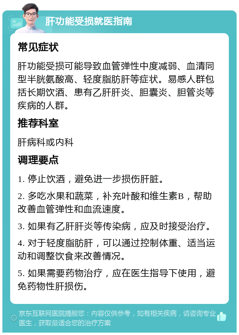 肝功能受损就医指南 常见症状 肝功能受损可能导致血管弹性中度减弱、血清同型半胱氨酸高、轻度脂肪肝等症状。易感人群包括长期饮酒、患有乙肝肝炎、胆囊炎、胆管炎等疾病的人群。 推荐科室 肝病科或内科 调理要点 1. 停止饮酒，避免进一步损伤肝脏。 2. 多吃水果和蔬菜，补充叶酸和维生素B，帮助改善血管弹性和血流速度。 3. 如果有乙肝肝炎等传染病，应及时接受治疗。 4. 对于轻度脂肪肝，可以通过控制体重、适当运动和调整饮食来改善情况。 5. 如果需要药物治疗，应在医生指导下使用，避免药物性肝损伤。