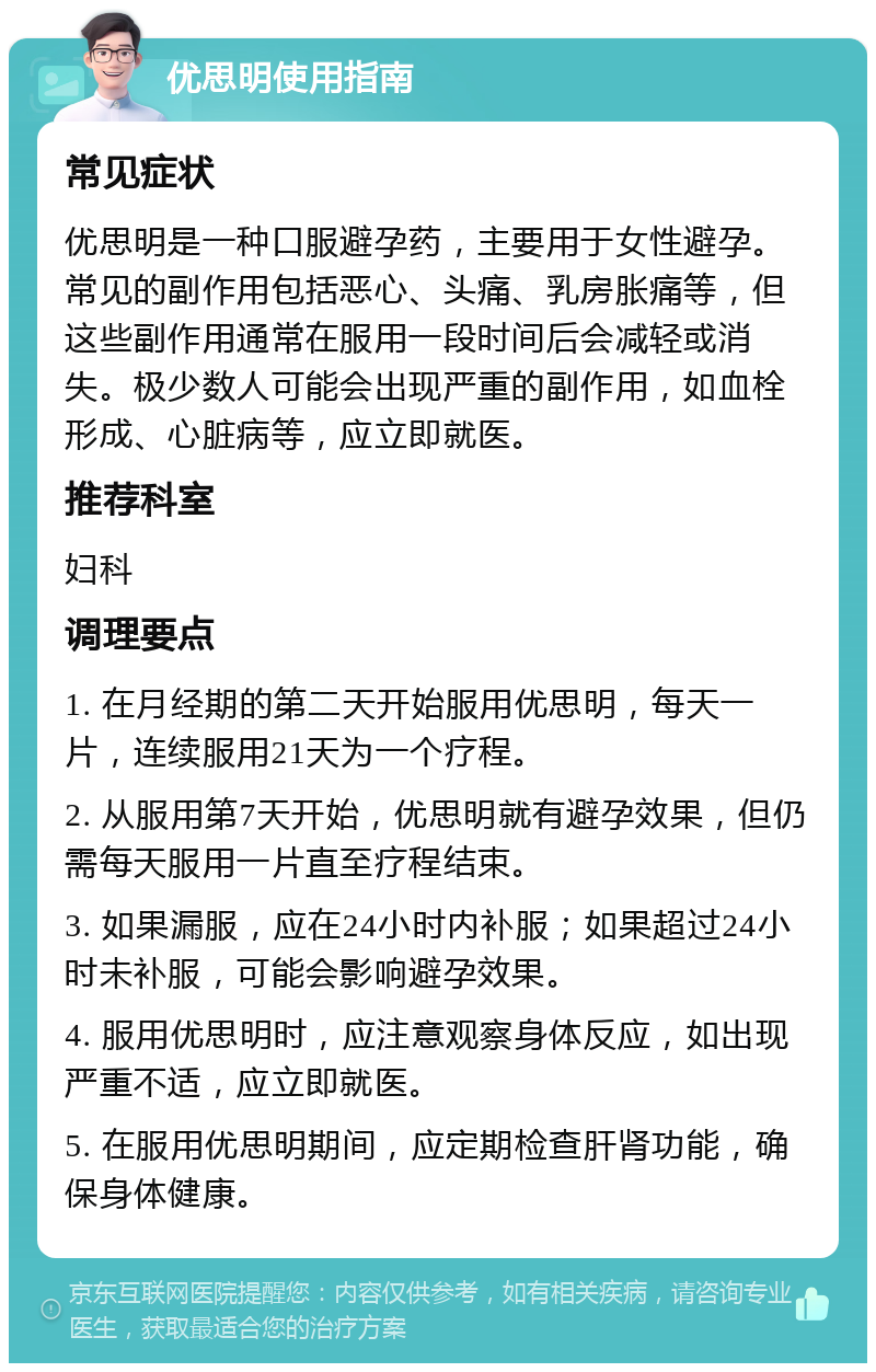 优思明使用指南 常见症状 优思明是一种口服避孕药，主要用于女性避孕。常见的副作用包括恶心、头痛、乳房胀痛等，但这些副作用通常在服用一段时间后会减轻或消失。极少数人可能会出现严重的副作用，如血栓形成、心脏病等，应立即就医。 推荐科室 妇科 调理要点 1. 在月经期的第二天开始服用优思明，每天一片，连续服用21天为一个疗程。 2. 从服用第7天开始，优思明就有避孕效果，但仍需每天服用一片直至疗程结束。 3. 如果漏服，应在24小时内补服；如果超过24小时未补服，可能会影响避孕效果。 4. 服用优思明时，应注意观察身体反应，如出现严重不适，应立即就医。 5. 在服用优思明期间，应定期检查肝肾功能，确保身体健康。