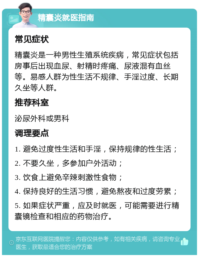 精囊炎就医指南 常见症状 精囊炎是一种男性生殖系统疾病，常见症状包括房事后出现血尿、射精时疼痛、尿液混有血丝等。易感人群为性生活不规律、手淫过度、长期久坐等人群。 推荐科室 泌尿外科或男科 调理要点 1. 避免过度性生活和手淫，保持规律的性生活； 2. 不要久坐，多参加户外活动； 3. 饮食上避免辛辣刺激性食物； 4. 保持良好的生活习惯，避免熬夜和过度劳累； 5. 如果症状严重，应及时就医，可能需要进行精囊镜检查和相应的药物治疗。