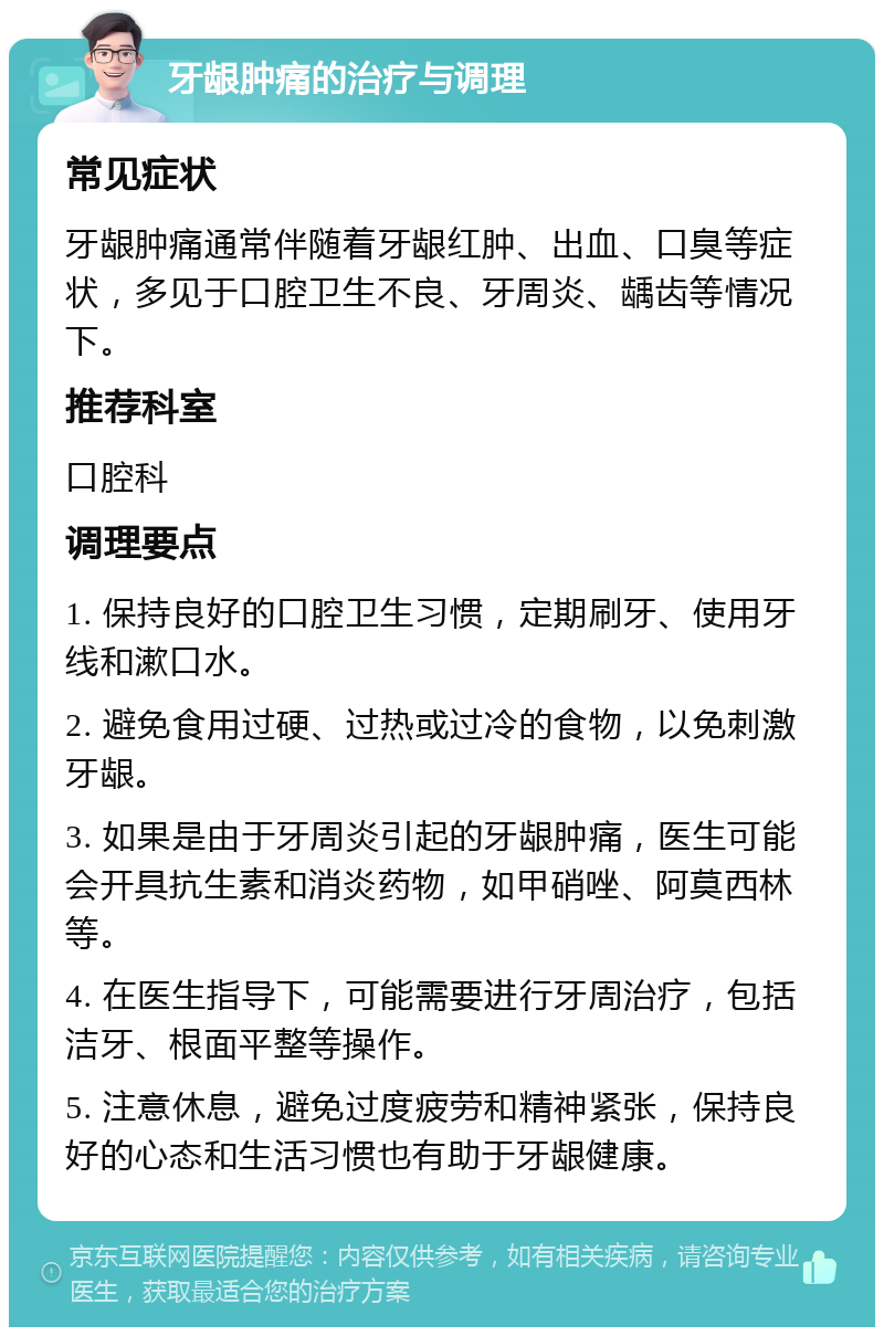 牙龈肿痛的治疗与调理 常见症状 牙龈肿痛通常伴随着牙龈红肿、出血、口臭等症状，多见于口腔卫生不良、牙周炎、龋齿等情况下。 推荐科室 口腔科 调理要点 1. 保持良好的口腔卫生习惯，定期刷牙、使用牙线和漱口水。 2. 避免食用过硬、过热或过冷的食物，以免刺激牙龈。 3. 如果是由于牙周炎引起的牙龈肿痛，医生可能会开具抗生素和消炎药物，如甲硝唑、阿莫西林等。 4. 在医生指导下，可能需要进行牙周治疗，包括洁牙、根面平整等操作。 5. 注意休息，避免过度疲劳和精神紧张，保持良好的心态和生活习惯也有助于牙龈健康。