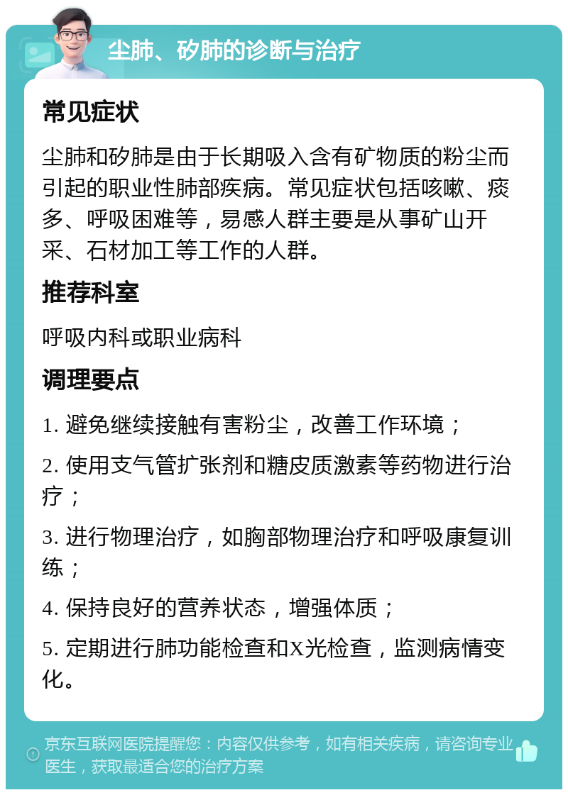 尘肺、矽肺的诊断与治疗 常见症状 尘肺和矽肺是由于长期吸入含有矿物质的粉尘而引起的职业性肺部疾病。常见症状包括咳嗽、痰多、呼吸困难等，易感人群主要是从事矿山开采、石材加工等工作的人群。 推荐科室 呼吸内科或职业病科 调理要点 1. 避免继续接触有害粉尘，改善工作环境； 2. 使用支气管扩张剂和糖皮质激素等药物进行治疗； 3. 进行物理治疗，如胸部物理治疗和呼吸康复训练； 4. 保持良好的营养状态，增强体质； 5. 定期进行肺功能检查和X光检查，监测病情变化。