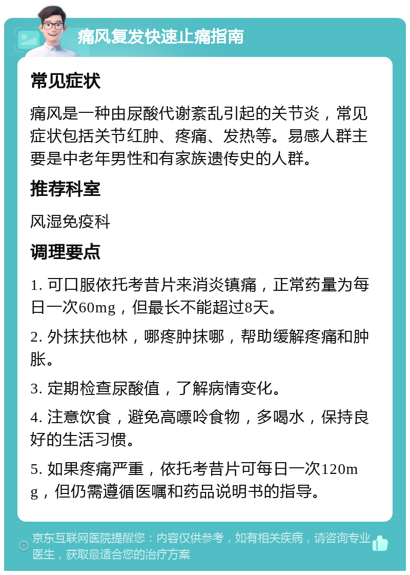 痛风复发快速止痛指南 常见症状 痛风是一种由尿酸代谢紊乱引起的关节炎，常见症状包括关节红肿、疼痛、发热等。易感人群主要是中老年男性和有家族遗传史的人群。 推荐科室 风湿免疫科 调理要点 1. 可口服依托考昔片来消炎镇痛，正常药量为每日一次60mg，但最长不能超过8天。 2. 外抹扶他林，哪疼肿抹哪，帮助缓解疼痛和肿胀。 3. 定期检查尿酸值，了解病情变化。 4. 注意饮食，避免高嘌呤食物，多喝水，保持良好的生活习惯。 5. 如果疼痛严重，依托考昔片可每日一次120mg，但仍需遵循医嘱和药品说明书的指导。