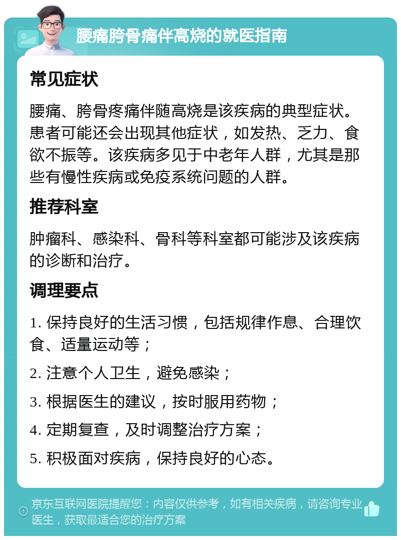 腰痛胯骨痛伴高烧的就医指南 常见症状 腰痛、胯骨疼痛伴随高烧是该疾病的典型症状。患者可能还会出现其他症状，如发热、乏力、食欲不振等。该疾病多见于中老年人群，尤其是那些有慢性疾病或免疫系统问题的人群。 推荐科室 肿瘤科、感染科、骨科等科室都可能涉及该疾病的诊断和治疗。 调理要点 1. 保持良好的生活习惯，包括规律作息、合理饮食、适量运动等； 2. 注意个人卫生，避免感染； 3. 根据医生的建议，按时服用药物； 4. 定期复查，及时调整治疗方案； 5. 积极面对疾病，保持良好的心态。