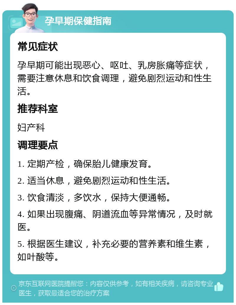 孕早期保健指南 常见症状 孕早期可能出现恶心、呕吐、乳房胀痛等症状，需要注意休息和饮食调理，避免剧烈运动和性生活。 推荐科室 妇产科 调理要点 1. 定期产检，确保胎儿健康发育。 2. 适当休息，避免剧烈运动和性生活。 3. 饮食清淡，多饮水，保持大便通畅。 4. 如果出现腹痛、阴道流血等异常情况，及时就医。 5. 根据医生建议，补充必要的营养素和维生素，如叶酸等。