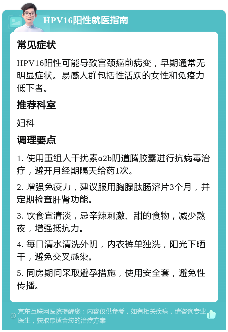 HPV16阳性就医指南 常见症状 HPV16阳性可能导致宫颈癌前病变，早期通常无明显症状。易感人群包括性活跃的女性和免疫力低下者。 推荐科室 妇科 调理要点 1. 使用重组人干扰素α2b阴道腾胶囊进行抗病毒治疗，避开月经期隔天给药1次。 2. 增强免疫力，建议服用胸腺肽肠溶片3个月，并定期检查肝肾功能。 3. 饮食宜清淡，忌辛辣刺激、甜的食物，减少熬夜，增强抵抗力。 4. 每日清水清洗外阴，内衣裤单独洗，阳光下晒干，避免交叉感染。 5. 同房期间采取避孕措施，使用安全套，避免性传播。