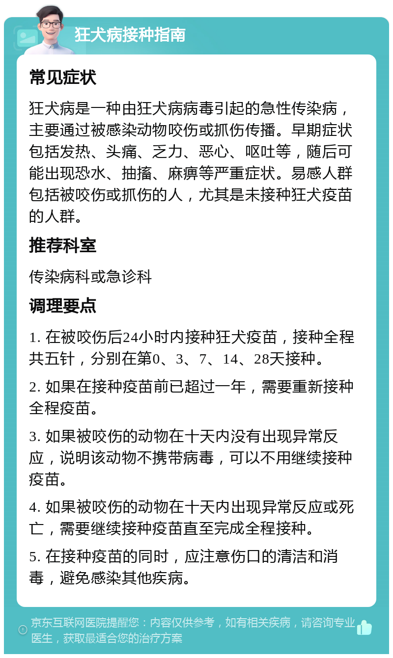 狂犬病接种指南 常见症状 狂犬病是一种由狂犬病病毒引起的急性传染病，主要通过被感染动物咬伤或抓伤传播。早期症状包括发热、头痛、乏力、恶心、呕吐等，随后可能出现恐水、抽搐、麻痹等严重症状。易感人群包括被咬伤或抓伤的人，尤其是未接种狂犬疫苗的人群。 推荐科室 传染病科或急诊科 调理要点 1. 在被咬伤后24小时内接种狂犬疫苗，接种全程共五针，分别在第0、3、7、14、28天接种。 2. 如果在接种疫苗前已超过一年，需要重新接种全程疫苗。 3. 如果被咬伤的动物在十天内没有出现异常反应，说明该动物不携带病毒，可以不用继续接种疫苗。 4. 如果被咬伤的动物在十天内出现异常反应或死亡，需要继续接种疫苗直至完成全程接种。 5. 在接种疫苗的同时，应注意伤口的清洁和消毒，避免感染其他疾病。