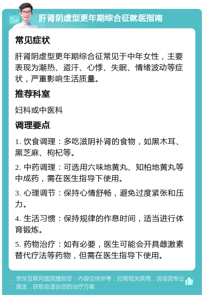 肝肾阴虚型更年期综合征就医指南 常见症状 肝肾阴虚型更年期综合征常见于中年女性，主要表现为潮热、盗汗、心悸、失眠、情绪波动等症状，严重影响生活质量。 推荐科室 妇科或中医科 调理要点 1. 饮食调理：多吃滋阴补肾的食物，如黑木耳、黑芝麻、枸杞等。 2. 中药调理：可选用六味地黄丸、知柏地黄丸等中成药，需在医生指导下使用。 3. 心理调节：保持心情舒畅，避免过度紧张和压力。 4. 生活习惯：保持规律的作息时间，适当进行体育锻炼。 5. 药物治疗：如有必要，医生可能会开具雌激素替代疗法等药物，但需在医生指导下使用。