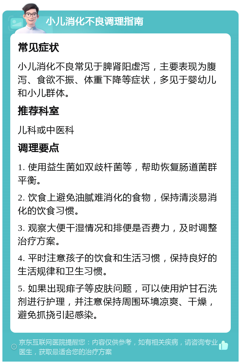 小儿消化不良调理指南 常见症状 小儿消化不良常见于脾肾阳虚泻，主要表现为腹泻、食欲不振、体重下降等症状，多见于婴幼儿和小儿群体。 推荐科室 儿科或中医科 调理要点 1. 使用益生菌如双歧杆菌等，帮助恢复肠道菌群平衡。 2. 饮食上避免油腻难消化的食物，保持清淡易消化的饮食习惯。 3. 观察大便干湿情况和排便是否费力，及时调整治疗方案。 4. 平时注意孩子的饮食和生活习惯，保持良好的生活规律和卫生习惯。 5. 如果出现痱子等皮肤问题，可以使用炉甘石洗剂进行护理，并注意保持周围环境凉爽、干燥，避免抓挠引起感染。