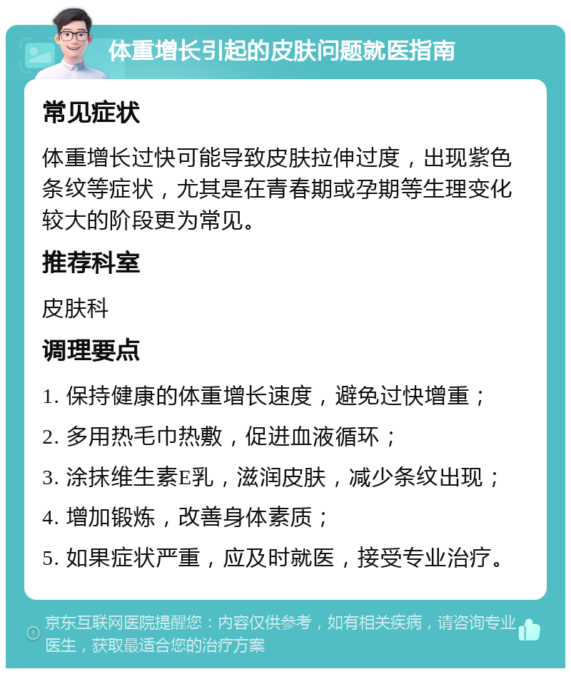 体重增长引起的皮肤问题就医指南 常见症状 体重增长过快可能导致皮肤拉伸过度，出现紫色条纹等症状，尤其是在青春期或孕期等生理变化较大的阶段更为常见。 推荐科室 皮肤科 调理要点 1. 保持健康的体重增长速度，避免过快增重； 2. 多用热毛巾热敷，促进血液循环； 3. 涂抹维生素E乳，滋润皮肤，减少条纹出现； 4. 增加锻炼，改善身体素质； 5. 如果症状严重，应及时就医，接受专业治疗。